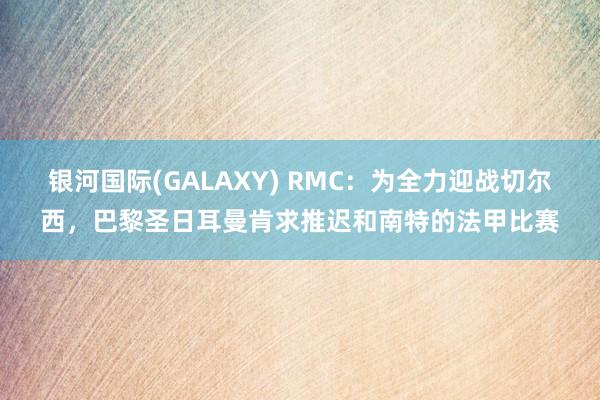 银河国际(GALAXY) RMC：为全力迎战切尔西，巴黎圣日耳曼肯求推迟和南特的法甲比赛