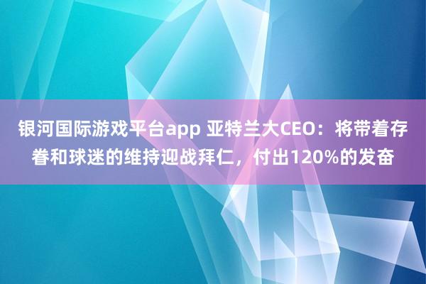 银河国际游戏平台app 亚特兰大CEO：将带着存眷和球迷的维持迎战拜仁，付出120%的发奋