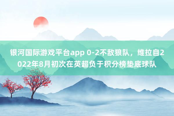 银河国际游戏平台app 0-2不敌狼队，维拉自2022年8月初次在英超负于积分榜垫底球队