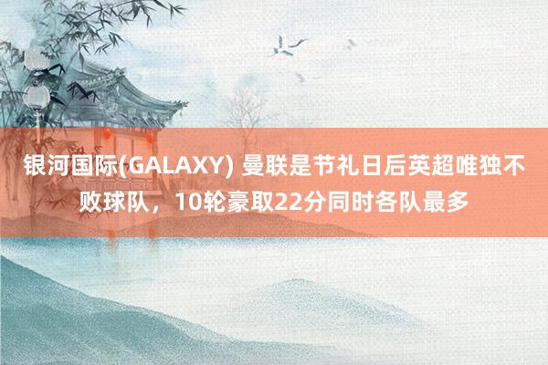 银河国际(GALAXY) 曼联是节礼日后英超唯独不败球队，10轮豪取22分同时各队最多