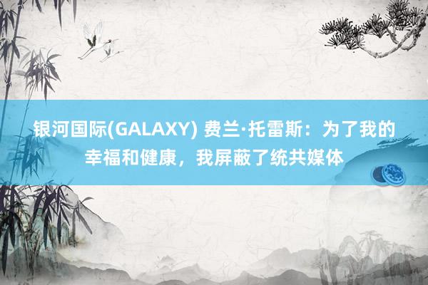 银河国际(GALAXY) 费兰·托雷斯：为了我的幸福和健康，我屏蔽了统共媒体