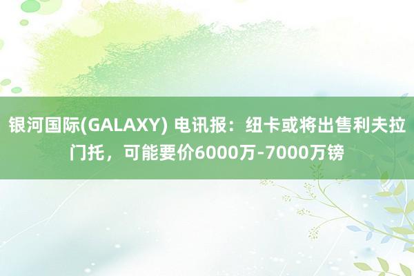 银河国际(GALAXY) 电讯报：纽卡或将出售利夫拉门托，可能要价6000万-7000万镑
