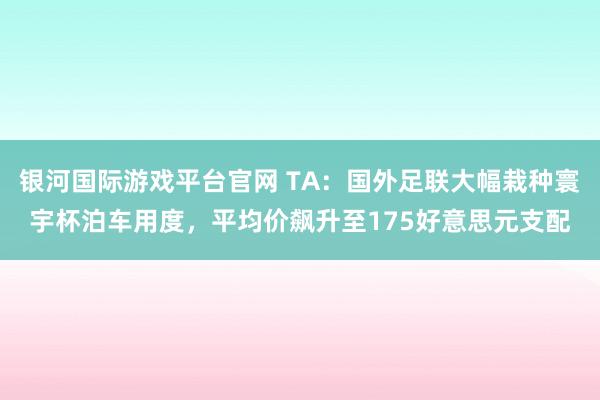 银河国际游戏平台官网 TA：国外足联大幅栽种寰宇杯泊车用度，平均价飙升至175好意思元支配