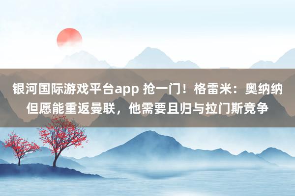 银河国际游戏平台app 抢一门！格雷米：奥纳纳但愿能重返曼联，他需要且归与拉门斯竞争