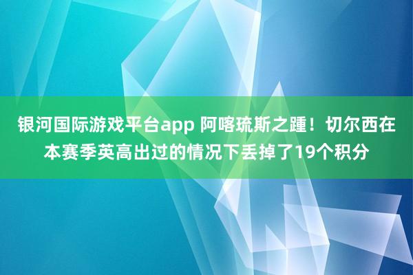 银河国际游戏平台app 阿喀琉斯之踵！切尔西在本赛季英高出过的情况下丢掉了19个积分