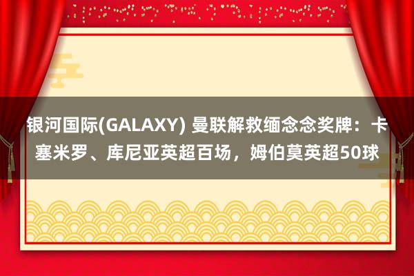 银河国际(GALAXY) 曼联解救缅念念奖牌：卡塞米罗、库尼亚英超百场，姆伯莫英超50球