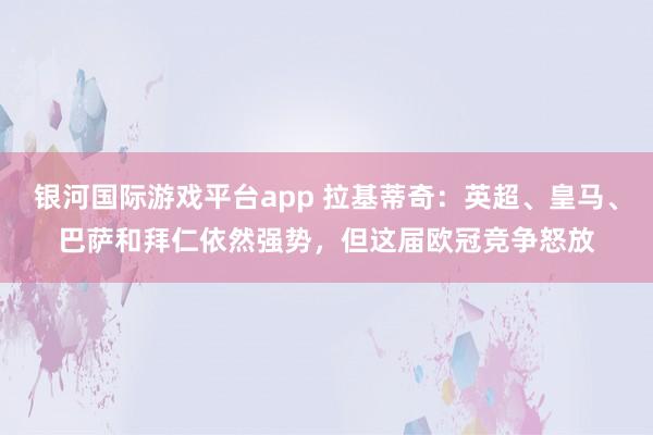 银河国际游戏平台app 拉基蒂奇：英超、皇马、巴萨和拜仁依然强势，但这届欧冠竞争怒放