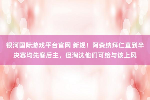 银河国际游戏平台官网 新规！阿森纳拜仁直到半决赛均先客后主，但淘汰他们可给与该上风