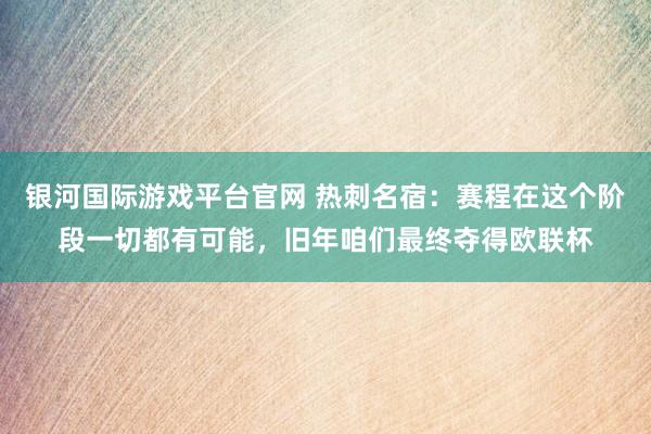 银河国际游戏平台官网 热刺名宿：赛程在这个阶段一切都有可能，旧年咱们最终夺得欧联杯