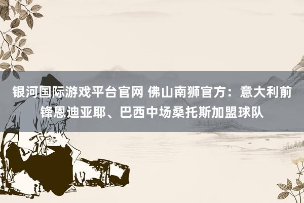 银河国际游戏平台官网 佛山南狮官方：意大利前锋恩迪亚耶、巴西中场桑托斯加盟球队