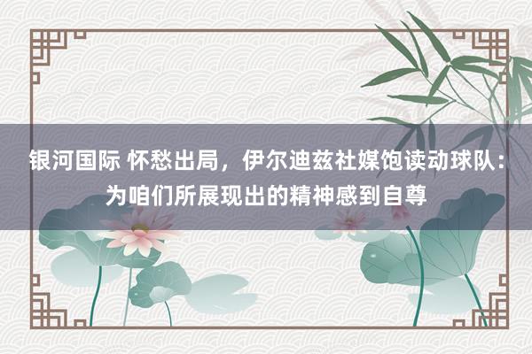 银河国际 怀愁出局，伊尔迪兹社媒饱读动球队：为咱们所展现出的精神感到自尊