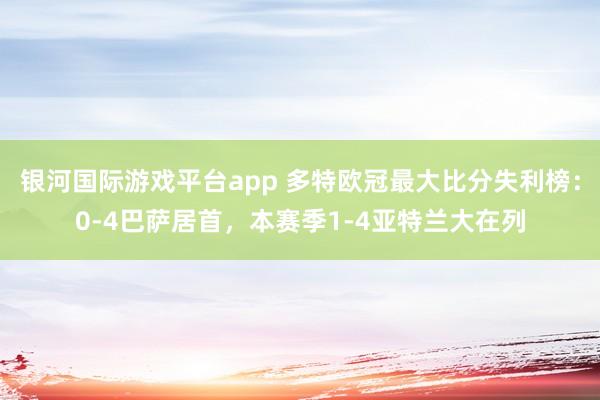 银河国际游戏平台app 多特欧冠最大比分失利榜：0-4巴萨居首，本赛季1-4亚特兰大在列