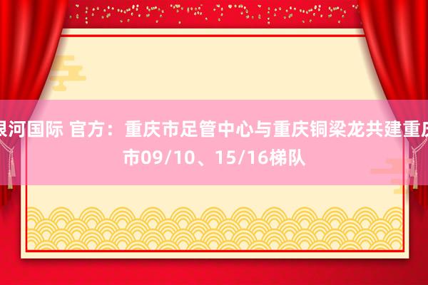 银河国际 官方：重庆市足管中心与重庆铜梁龙共建重庆市09/10、15/16梯队