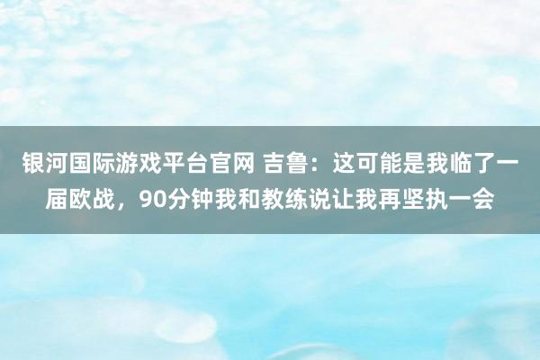银河国际游戏平台官网 吉鲁：这可能是我临了一届欧战，90分钟我和教练说让我再坚执一会