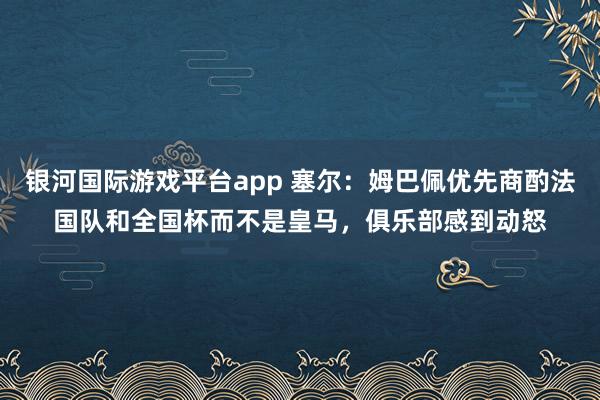 银河国际游戏平台app 塞尔：姆巴佩优先商酌法国队和全国杯而不是皇马，俱乐部感到动怒