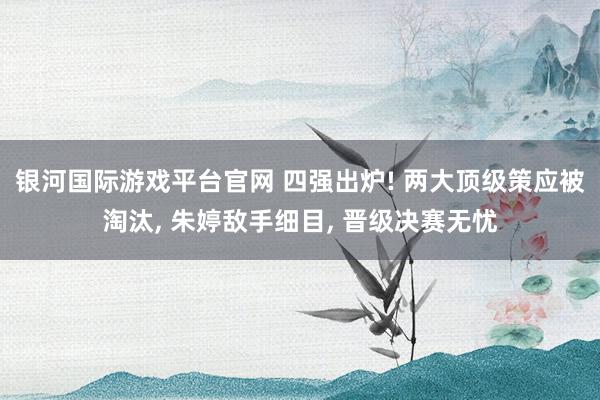 银河国际游戏平台官网 四强出炉! 两大顶级策应被淘汰， 朱婷敌手细目， 晋级决赛无忧