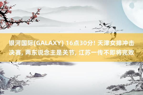 银河国际(GALAXY) 16点30分! 天津女排冲击决赛， 两东说念主是关节， 江苏一传不即将完败