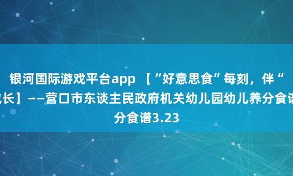 银河国际游戏平台app 【“好意思食”每刻，伴“幼”成长】——营口市东谈主民政府机关幼儿园幼儿养分食谱3.23