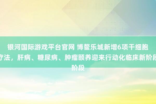 银河国际游戏平台官网 博鳌乐城新增6项干细胞疗法，肝病、糖尿病、肿瘤颐养迎来行动化临床新阶段