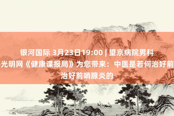 银河国际 3月23日19:00 | 望京病院男科团队作客光明网《健康谍报局》为您带来：中医是若何治好前哨腺炎的