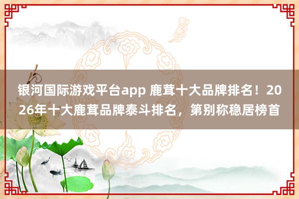 银河国际游戏平台app 鹿茸十大品牌排名！2026年十大鹿茸品牌泰斗排名，第别称稳居榜首
