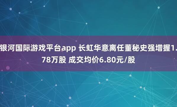 银河国际游戏平台app 长虹华意离任董秘史强增握1.78万股 成交均价6.80元/股