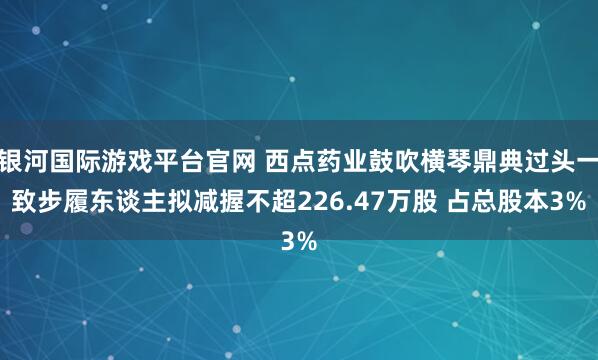 银河国际游戏平台官网 西点药业鼓吹横琴鼎典过头一致步履东谈主拟减握不超226.47万股 占总股本3%