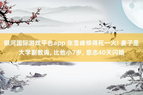 银河国际游戏平台app 张雪峰倏得死一火! 妻子是大学副教诲， 比他小7岁， 意志40天闪婚