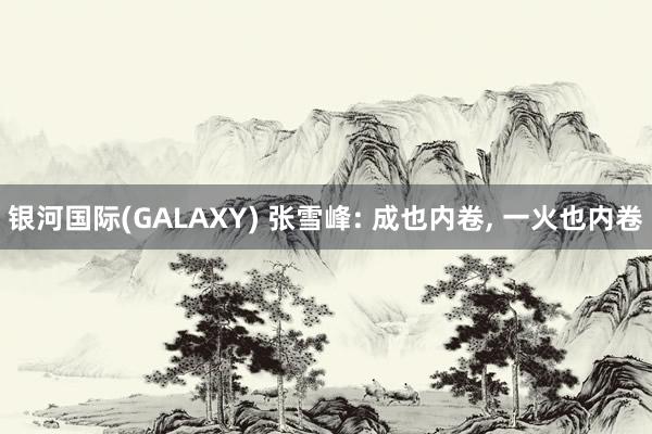 银河国际(GALAXY) 张雪峰: 成也内卷， 一火也内卷