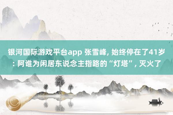 银河国际游戏平台app 张雪峰， 始终停在了41岁: 阿谁为闲居东说念主指路的“灯塔”， 灭火了