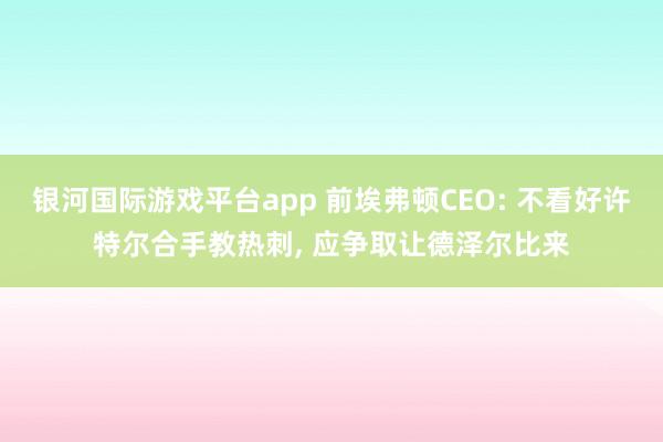 银河国际游戏平台app 前埃弗顿CEO: 不看好许特尔合手教热刺， 应争取让德泽尔比来