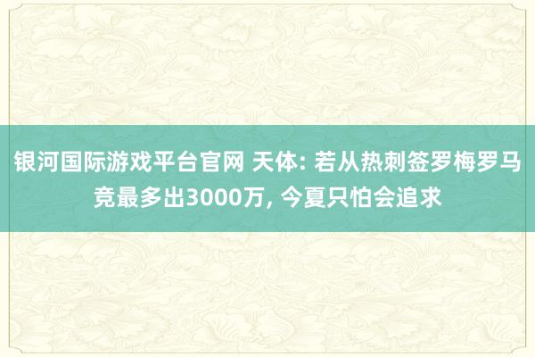 银河国际游戏平台官网 天体: 若从热刺签罗梅罗马竞最多出3000万， 今夏只怕会追求