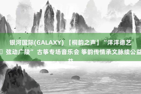 银河国际(GALAXY) 【桐韵之声】“洋洋德艺・弦动广陵” 古筝专场音乐会 筝韵传情承文脉续公益