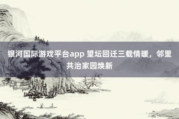 银河国际游戏平台app 望坛回迁三载情暖，邻里共治家园焕新