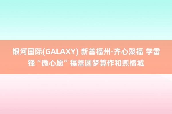 银河国际(GALAXY) 新善福州·齐心聚福 学雷锋“微心愿”福蕾圆梦算作和煦榕城