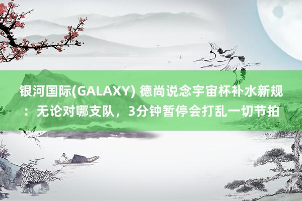 银河国际(GALAXY) 德尚说念宇宙杯补水新规：无论对哪支队，3分钟暂停会打乱一切节拍