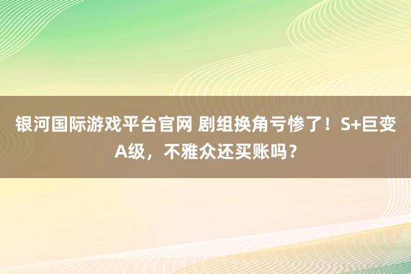 银河国际游戏平台官网 剧组换角亏惨了！S+巨变A级，不雅众还买账吗？