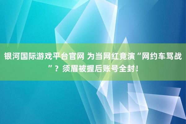 银河国际游戏平台官网 为当网红竟演“网约车骂战”？须眉被握后账号全封！