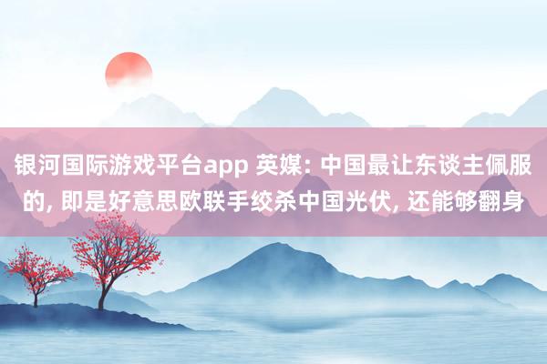 银河国际游戏平台app 英媒: 中国最让东谈主佩服的， 即是好意思欧联手绞杀中国光伏， 还能够翻身