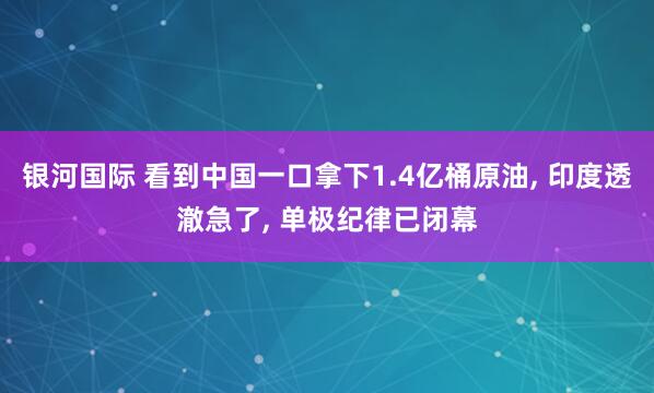 银河国际 看到中国一口拿下1.4亿桶原油， 印度透澈急了， 单极纪律已闭幕
