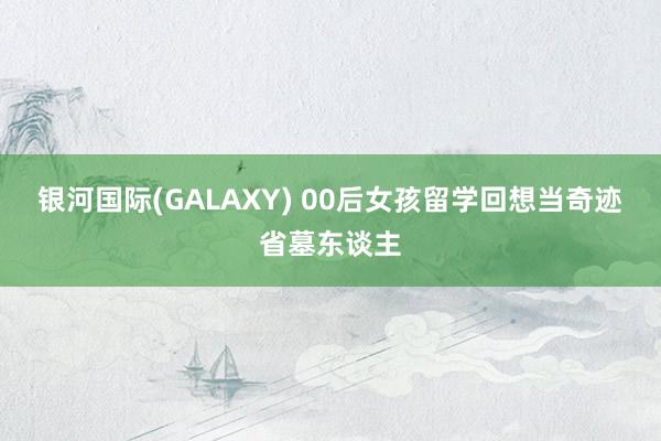 银河国际(GALAXY) 00后女孩留学回想当奇迹省墓东谈主