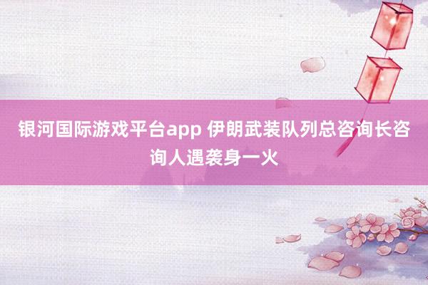 银河国际游戏平台app 伊朗武装队列总咨询长咨询人遇袭身一火