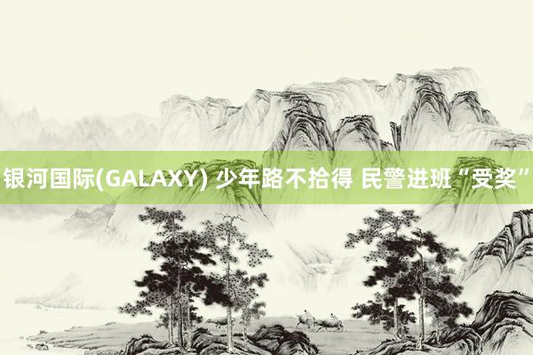银河国际(GALAXY) 少年路不拾得 民警进班“受奖”