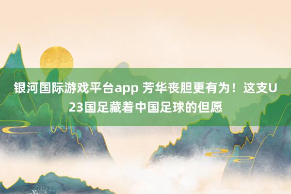 银河国际游戏平台app 芳华丧胆更有为！这支U23国足藏着中国足球的但愿