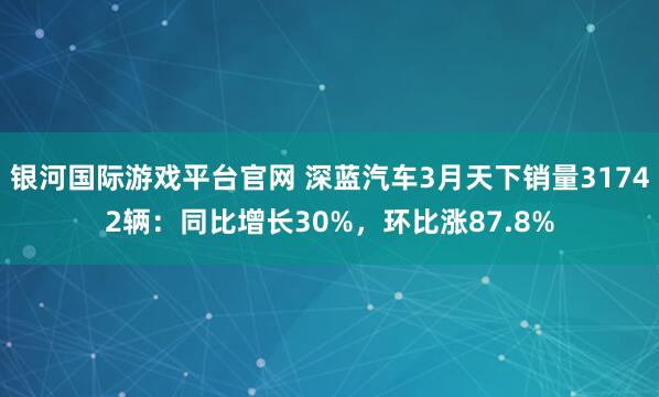 银河国际游戏平台官网 深蓝汽车3月天下销量31742辆：同比增长30%，环比涨87.8%