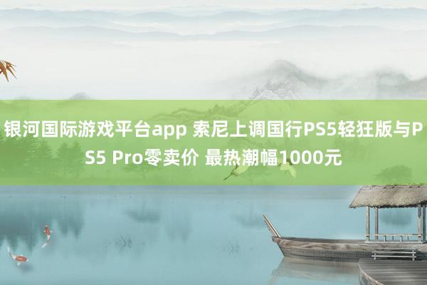 银河国际游戏平台app 索尼上调国行PS5轻狂版与PS5 Pro零卖价 最热潮幅1000元