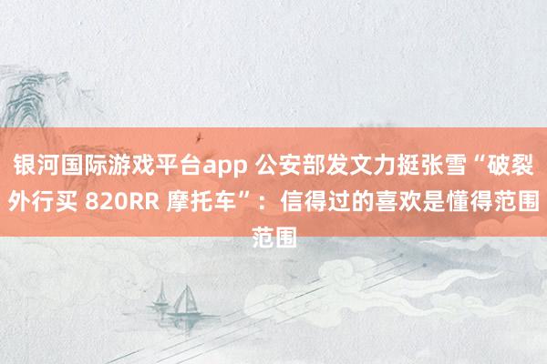 银河国际游戏平台app 公安部发文力挺张雪“破裂外行买 820RR 摩托车”：信得过的喜欢是懂得范围
