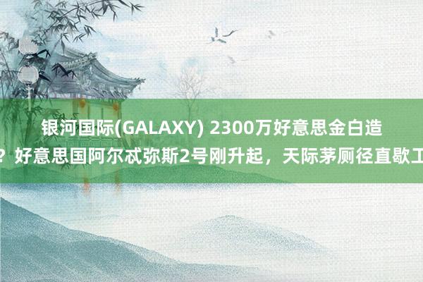 银河国际(GALAXY) 2300万好意思金白造？好意思国阿尔忒弥斯2号刚升起，天际茅厕径直歇工