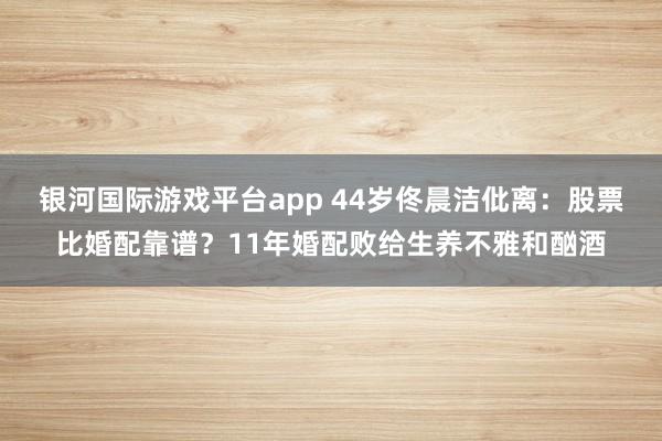 银河国际游戏平台app 44岁佟晨洁仳离：股票比婚配靠谱？11年婚配败给生养不雅和酗酒