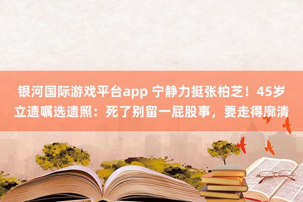 银河国际游戏平台app 宁静力挺张柏芝！45岁立遗嘱选遗照：死了别留一屁股事，要走得廓清